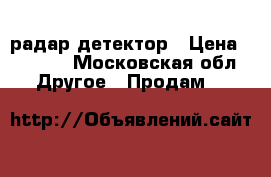 радар детектор › Цена ­ 4 500 - Московская обл. Другое » Продам   